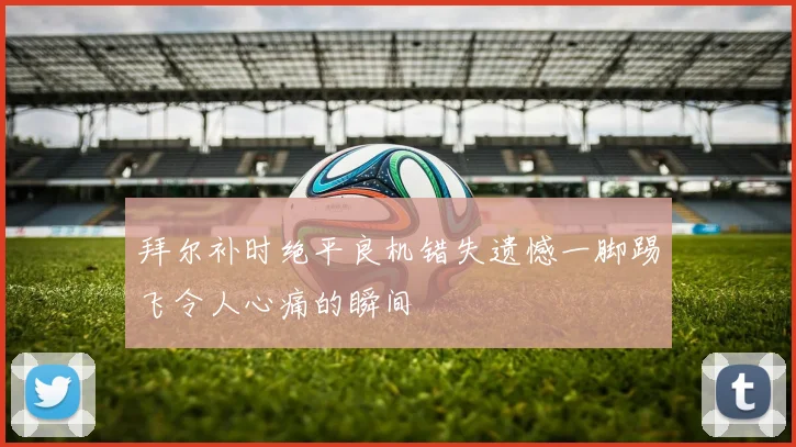 拜尔补时绝平良机错失遗憾一脚踢飞令人心痛的瞬间