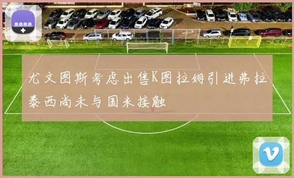 尤文图斯考虑出售K图拉姆引进弗拉泰西尚未与国米接触
