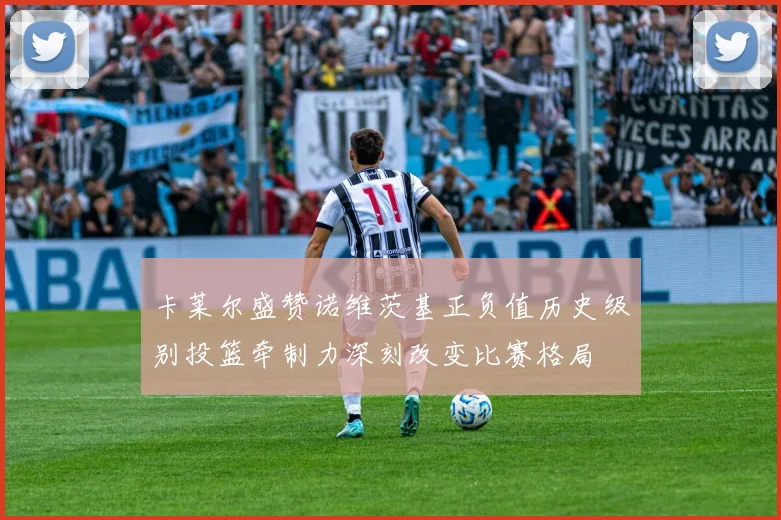 卡莱尔盛赞诺维茨基正负值历史级别投篮牵制力深刻改变比赛格局