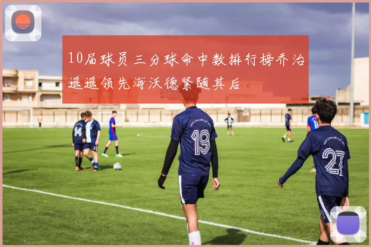 10届球员三分球命中数排行榜乔治遥遥领先海沃德紧随其后