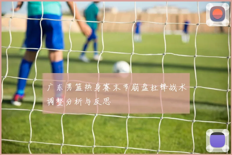 广东男篮热身赛末节崩盘杜锋战术调整分析与反思