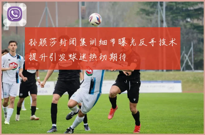 孙颖莎封闭集训细节曝光反手技术提升引发球迷热切期待
